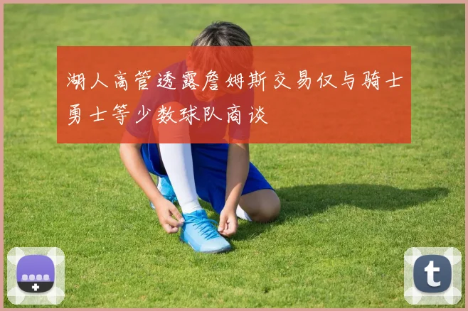 湖人高管透露詹姆斯交易仅与骑士勇士等少数球队商谈