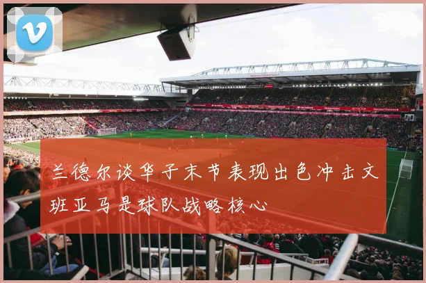 兰德尔谈华子末节表现出色冲击文班亚马是球队战略核心