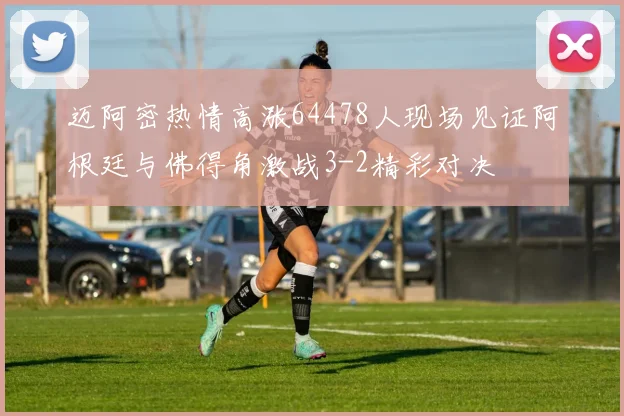 迈阿密热情高涨64478人现场见证阿根廷与佛得角激战3-2精彩对决