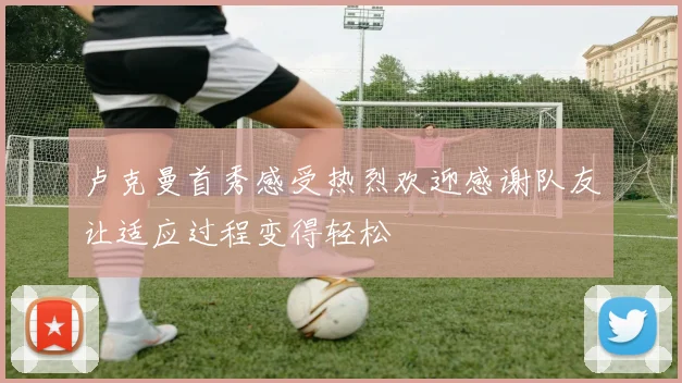 卢克曼首秀感受热烈欢迎感谢队友让适应过程变得轻松