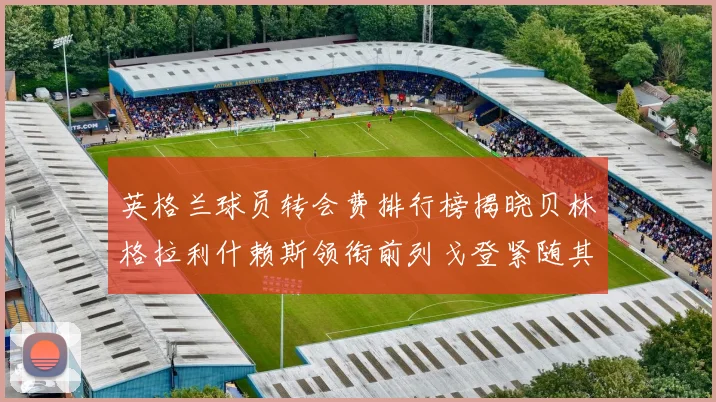 英格兰球员转会费排行榜揭晓贝林格拉利什赖斯领衔前列戈登紧随其后