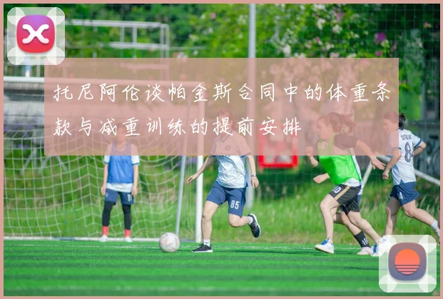 托尼阿伦谈帕金斯合同中的体重条款与减重训练的提前安排