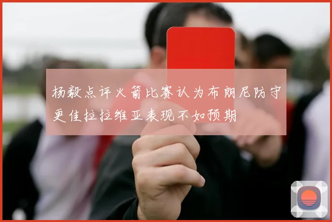 杨毅点评火箭比赛认为布朗尼防守更佳拉拉维亚表现不如预期