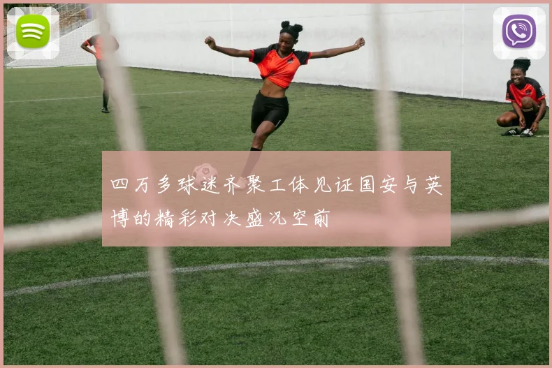 四万多球迷齐聚工体见证国安与英博的精彩对决盛况空前