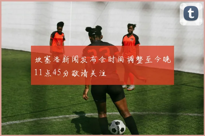 坎塞洛新闻发布会时间调整至今晚11点45分敬请关注