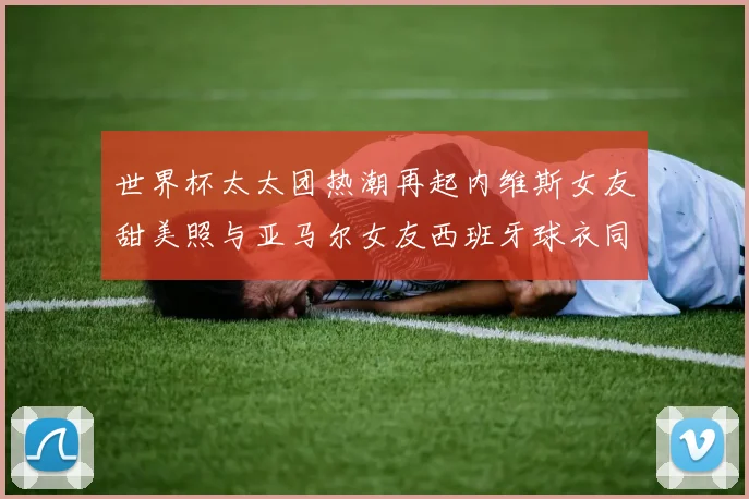 世界杯太太团热潮再起内维斯女友甜美照与亚马尔女友西班牙球衣同框秀