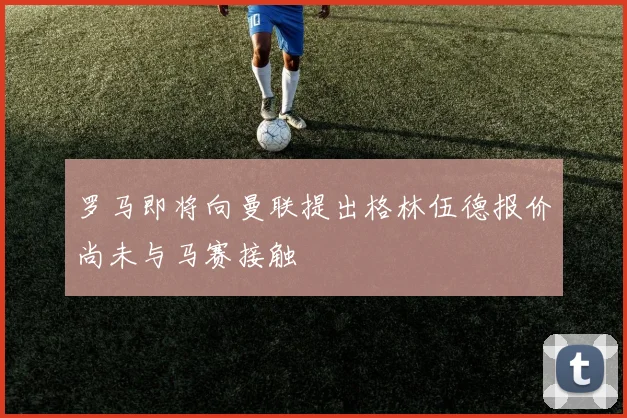 罗马即将向曼联提出格林伍德报价尚未与马赛接触