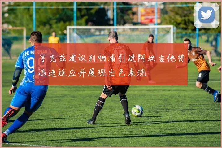 亨克兹建议利物浦引进阿坎吉他将迅速适应并展现出色表现