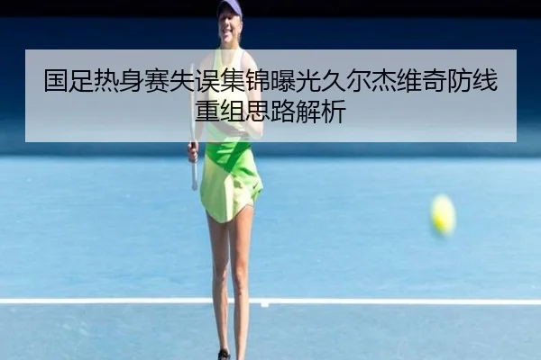国足热身赛失误集锦曝光久尔杰维奇防线重组思路解析